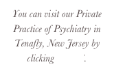 You can visit our Private Practice of Psychiatry in Tenafly, New Jersey by clicking HERE.